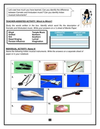 102
TEACHER-ASSISTED ACTIVITY: Which Is Which?
Study the words written in the box. Identify which word fits the description of
Carnatic and Hindustani music. Write your answers on a ¼ sheet of Manila Paper
INDIVIDUAL ACTIVITY: Name It!
Name the following Indian musical instruments. Write the answers on a separate sheet of
paper or in your notebook.
CARNATIC
MUSIC
HINDUSTANI
MUSIC
1.
2. 3.
4.
5. 6.
7. 8.
9.
10.
Khyal Temple Music
Unified Northern
Krti Southern
Nasal Singing Lyrical
Persian Influence Imagination
Let’s see how much you have learned. Can you identify the difference
between Carnatic and hindustani music? Can you identify Indian
musical instruments?
 