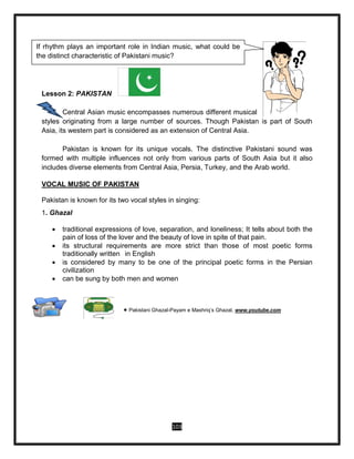 103
Lesson 2: PAKISTAN
Central Asian music encompasses numerous different musical
styles originating from a large number of sources. Though Pakistan is part of South
Asia, its western part is considered as an extension of Central Asia.
Pakistan is known for its unique vocals. The distinctive Pakistani sound was
formed with multiple influences not only from various parts of South Asia but it also
includes diverse elements from Central Asia, Persia, Turkey, and the Arab world.
VOCAL MUSIC OF PAKISTAN
Pakistan is known for its two vocal styles in singing:
1. Ghazal
 traditional expressions of love, separation, and loneliness; It tells about both the
pain of loss of the lover and the beauty of love in spite of that pain.
 its structural requirements are more strict than those of most poetic forms
traditionally written in English
 is considered by many to be one of the principal poetic forms in the Persian
civilization
 can be sung by both men and women
 Pakistani Ghazal-Payam e Mashriq’s Ghazal, www.youtube.com
If rhythm plays an important role in Indian music, what could be
the distinct characteristic of Pakistani music?
 