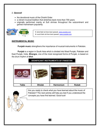 104
2. Qawwali
 the devotional music of the Chishti Order
 a vibrant musical tradition that stretches back more than 700 years
 originally performed mainly at Sufi shrines throughout the subcontinent and
gained mainstream popularity
INSTRUMENTAL MUSIC
Punjabi music strengthens the importance of musical instruments in Pakistan.
Punjab is a region in South Asia which is divided into West Punjab, Pakistan and
East Punjab, India. Bhangra, one of the most recognized forms of Punjab, is based on
the drum rhythm of dhol.
Tabla Dholak Harmonium Rubab
INSTRUMENTAL MUSIC
SIGNIFICANT INSTRUMENTS OF PAKISTAN
 rahat fateh ali khan-best qawwali, www.youtube.com
 nusrat fateh ali khan-best qawwali, www.youtube.com
Are you ready to check what you have learned about the music of
Pakistan? The next activity will help you test if you understood the
concepts you have first learned. Good luck!
 