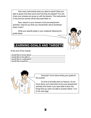 10
LEARNING GOALS AND TARGETS
At the end of this module,
I would like to know about __________________________________
I would like to be able to ___________________________________
I would like to understand __________________________________
I would like to perform _____________________________________
How many instruments were you able to name? Were you
able to guess how they sound and how they are played? You can
check your answers as we go on with the lessons. The instruments
in the previous activity will be discussed later on.
Now, based on your answers in the pre-assessment
activities, what do you think you should learn about Southeast
Asian music?
Write your specific goals in your notebook following the
guide below.
Good job! You’re done writing your goals for
this quarter.
It’s time to formally start our lessons. As we
move along, try to look back at your pre-assessment
activities and check if you were able to learn the
things that you were not able to answer before. Turn
to the next page.
 