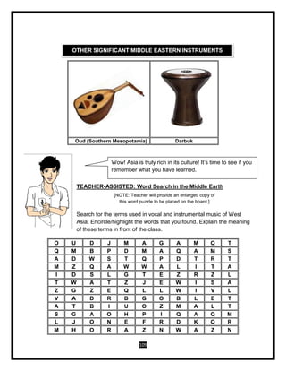 109
TEACHER-ASSISTED: Word Search in the Middle Earth
[NOTE: Teacher will provide an enlarged copy of
this word puzzle to be placed on the board.]
Search for the terms used in vocal and instrumental music of West
Asia. Encircle/highlight the words that you found. Explain the meaning
of these terms in front of the class.
Oud (Southern Mesopotamia) Darbuk
O U D J M A G A M Q T
Q M B P D M A Q A M S
A D W S T Q P D T R T
M Z Q A W W A L I T A
I D S L G T E Z R Z L
T W A T Z J E W I S A
Z G Z E Q L L W I V L
V A D R B G O B L E T
A T B I U O Z M A L T
S G A O H P I Q A Q M
L J O N E F R D K Q R
M H O R A Z N W A Z N
OTHER SIGNIFICANT MIDDLE EASTERN INSTRUMENTS
Wow! Asia is truly rich in its culture! It’s time to see if you
remember what you have learned.
 