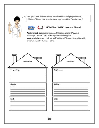 118
INDIVIDUAL WORK: Love and Ghazal!
Assignment: Watch and listen to Pakistani ghazal (Payam e
Mashriq’s Ghazal, Urdu and English translation) on
www.youtube.com. Look for an English or Filipino composition with
synonymous structure and style.
Beginning:
___________________________________
___________________________________
___________________________________
___________________________________
___________________________________
Middle:
___________________________________
___________________________________
___________________________________
___________________________________
___________________________________
End:
___________________________________
___________________________________
___________________________________
___________________________________
___________________________________
SONG TITLE
Beginning:
___________________________________
___________________________________
___________________________________
___________________________________
___________________________________
Middle:
___________________________________
___________________________________
___________________________________
___________________________________
___________________________________
End:
___________________________________
___________________________________
___________________________________
___________________________________
___________________________________
SONG TITLE
Did you know that Pakistanis are also emotional people like us,
Filipinos? Listen how emotions are expressed the Pakistani way!
 