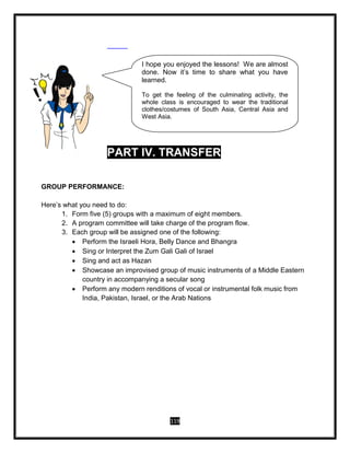 119
PART IV. TRANSFER
GROUP PERFORMANCE:
Here’s what you need to do:
1. Form five (5) groups with a maximum of eight members.
2. A program committee will take charge of the program flow.
3. Each group will be assigned one of the following:
 Perform the Israeli Hora, Belly Dance and Bhangra
 Sing or Interpret the Zum Gali Gali of Israel
 Sing and act as Hazan
 Showcase an improvised group of music instruments of a Middle Eastern
country in accompanying a secular song
 Perform any modern renditions of vocal or instrumental folk music from
India, Pakistan, Israel, or the Arab Nations
I hope you enjoyed the lessons! We are almost
done. Now it’s time to share what you have
learned.
To get the feeling of the culminating activity, the
whole class is encouraged to wear the traditional
clothes/costumes of South Asia, Central Asia and
West Asia.
 