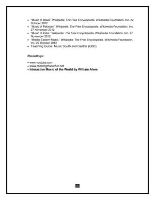 122
 “Music of Israel.” Wikipedia: The Free Encyclopedia. Wikimedia Foundation, Inc. 22
October 2012
 “Music of Pakistan.” Wikipedia: The Free Encyclopedia. Wikimedia Foundation, Inc.
27 November 2012
 “Music of India.” Wikipedia: The Free Encyclopedia. Wikimedia Foundation, Inc. 27
November 2012
 “Middle Eastern Music.” Wikipedia: The Free Encyclopedia. Wikimedia Foundation,
Inc. 29 October 2012
 Teaching Guide: Music South and Central (UBD)
Recordings:
 www.youtube.com
 www.makingmusicfun.net
 Interactive Music of the World by William Alves
 