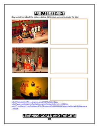 125
PRE-ASSESSMENT
Say something about the pictures below. Write your comments inside the box.
http://filipinofestival.files.wordpress.com/2012/03/kabuki2.jpg
http://www.ebeijing.gov.cn/BeijingInformation/BeijingsHistory/t1137406.htm
http://3.bp.blogspot.com/ebRBApm97dE/T1mupumi9ZI/AAAAAAAAAFs/ppmWaNJnHa4/s1600/wayang
_kulit.jpg
LEARNING GOALS AND TARGETS
 