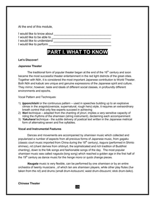 126
At the end of this module,
I would like to know about __________________________________
I would like to be able to ___________________________________
I would like to understand __________________________________
I would like to perform _____________________________________
PART I. WHAT TO KNOW
Let’s Discover!
Japanese Theater
The traditional form of popular theater began at the end of the 16th
century and soon
became the most successful theater entertainment in the red light districts of the great cities.
Together with Nōh, it is considered the most important Japanese contribution to World Theater.
Both Nōh and kabuki are unique and genuine expressions of the Japanese spirit and culture.
They mirror, however, taste and ideals of different social classes, in profoundly different
environments and epochs.
Vocal Pattern and Techniques:
1) Ipponchōshi or the continuous pattern – used in speeches building up to an explosive
climax in the aragoto(oversize, supernatural, rough hero) style, it requires an extraordinary
breath control that only few experts succeed in achieving
2) Nori technique – adapted from the chanting of jōruri, implies a very sensitive capacity of
riding the rhythms of the shamisen (string instrument), declaiming each accompaniment
3) Yakuharai technique - the subtle delivery of poetical text written in the Japanese metrical
form of alternating seven and five syllables.
Vocal and Instrumental Features
Dances and movements are accompanied by shamisen music which collected and
popularized a number of aspects from all previous forms of Japanese music, from gagaku
(classic court music imported from China during the 18th
century), kagura (performed in Shinto
shrines), nō (chant derives from shōmyō, the sophisticated and rich tradition of Buddhist
chanting), down to the folk songs and fashionable songs of the day. The most popular
shamisen music was called nagauta (long song) which reached a golden age in the first half of
the 19th
century as dance music for the henge mono or quick change pieces.
Naugata music is very flexible, can be performed by one shamisen or by an entire
orchestra of twenty musicians , of which ten are shamisen players, while other play flutes (fue
taken from the nō) and drums (small drum-kotsuzumi; waist drum-ōtsuzumi; stick drum-taiko).
Chinese Theater
 