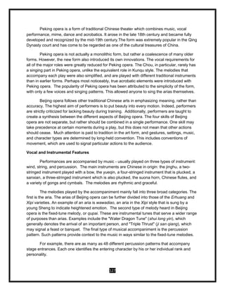 127
Peking opera is a form of traditional Chinese theater which combines music, vocal
performance, mime, dance and acrobatics. It arose in the late 18th century and became fully
developed and recognized by the mid-19th century.The form was extremely popular in the Qing
Dynasty court and has come to be regarded as one of the cultural treasures of China.
Peking opera is not actually a monolithic form, but rather a coalescence of many older
forms. However, the new form also introduced its own innovations. The vocal requirements for
all of the major roles were greatly reduced for Peking opera. The Chou, in particular, rarely has
a singing part in Peking opera, unlike the equivalent role in Kunqu style. The melodies that
accompany each play were also simplified, and are played with different traditional instruments
than in earlier forms. Perhaps most noticeably, true acrobatic elements were introduced with
Peking opera. The popularity of Peking opera has been attributed to the simplicity of the form,
with only a few voices and singing patterns. This allowed anyone to sing the arias themselves.
Beijing opera follows other traditional Chinese arts in emphasizing meaning, rather than
accuracy. The highest aim of performers is to put beauty into every motion. Indeed, performers
are strictly criticized for lacking beauty during training. Additionally, performers are taught to
create a synthesis between the different aspects of Beijing opera. The four skills of Beijing
opera are not separate, but rather should be combined in a single performance. One skill may
take precedence at certain moments during a play, but this does not mean that other actions
should cease. Much attention is paid to tradition in the art form, and gestures, settings, music,
and character types are determined by long-held convention. This includes conventions of
movement, which are used to signal particular actions to the audience.
Vocal and Instrumental Features
Performances are accompanied by music - usually played on three types of instrument:
wind, string, and percussion. The main instruments are Chinese in origin: the jinghu, a two-
stringed instrument played with a bow, the yueqin, a four-stringed instrument that is plucked, a
sanxian, a three-stringed instrument which is also plucked, the suona horn, Chinese flutes, and
a variety of gongs and cymbals. The melodies are rhythmic and graceful.
The melodies played by the accompaniment mainly fall into three broad categories. The
first is the aria. The arias of Beijing opera can be further divided into those of the Erhuang and
Xipi varieties. An example of an aria is wawadiao, an aria in the Xipi style that is sung by a
young Sheng to indicate heightened emotion. The second type of melody heard in Beijing
opera is the fixed-tune melody, or qupai. These are instrumental tunes that serve a wider range
of purposes than arias. Examples include the "Water Dragon Tune" (shui long yin), which
generally denotes the arrival of an important person, and "Triple Thrust" (ji san qiang), which
may signal a feast or banquet. The final type of musical accompaniment is the percussion
pattern. Such patterns provide context to the music in ways similar to the fixed-tune melodies.
For example, there are as many as 48 different percussion patterns that accompany
stage entrances. Each one identifies the entering character by his or her individual rank and
personality.
 