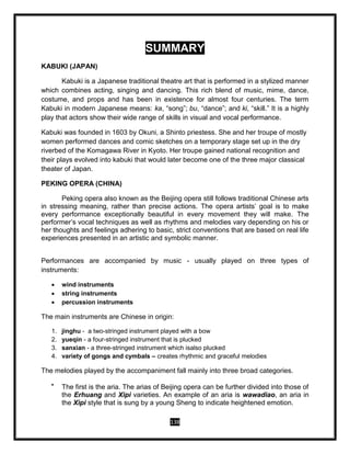 138
SUMMARY
KABUKI (JAPAN)
Kabuki is a Japanese traditional theatre art that is performed in a stylized manner
which combines acting, singing and dancing. This rich blend of music, mime, dance,
costume, and props and has been in existence for almost four centuries. The term
Kabuki in modern Japanese means: ka, “song”; bu, “dance”; and ki, “skill.” It is a highly
play that actors show their wide range of skills in visual and vocal performance.
Kabuki was founded in 1603 by Okuni, a Shinto priestess. She and her troupe of mostly
women performed dances and comic sketches on a temporary stage set up in the dry
riverbed of the Komagawa River in Kyoto. Her troupe gained national recognition and
their plays evolved into kabuki that would later become one of the three major classical
theater of Japan.
PEKING OPERA (CHINA)
Peking opera also known as the Beijing opera still follows traditional Chinese arts
in stressing meaning, rather than precise actions. The opera artists’ goal is to make
every performance exceptionally beautiful in every movement they will make. The
performer’s vocal techniques as well as rhythms and melodies vary depending on his or
her thoughts and feelings adhering to basic, strict conventions that are based on real life
experiences presented in an artistic and symbolic manner.
Performances are accompanied by music - usually played on three types of
instruments:
 wind instruments
 string instruments
 percussion instruments
The main instruments are Chinese in origin:
1. jinghu - a two-stringed instrument played with a bow
2. yueqin - a four-stringed instrument that is plucked
3. sanxian - a three-stringed instrument which isalso plucked
4. variety of gongs and cymbals – creates rhythmic and graceful melodies
The melodies played by the accompaniment fall mainly into three broad categories.

The first is the aria. The arias of Beijing opera can be further divided into those of
the Erhuang and Xipi varieties. An example of an aria is wawadiao, an aria in
the Xipi style that is sung by a young Sheng to indicate heightened emotion.
 