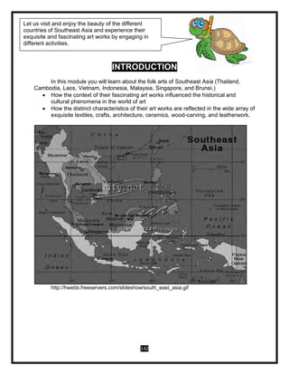 142
INTRODUCTION
In this module you will learn about the folk arts of Southeast Asia (Thailand,
Cambodia, Laos, Vietnam, Indonesia, Malaysia, Singapore, and Brunei.)
 How the context of their fascinating art works influenced the historical and
cultural phenomena in the world of art
 How the distinct characteristics of their art works are reflected in the wide array of
exquisite textiles, crafts, architecture, ceramics, wood-carving, and leatherwork.
http://hwebb.freeservers.com/slideshow/south_east_asia.gif
Let us visit and enjoy the beauty of the different
countries of Southeast Asia and experience their
exquisite and fascinating art works by engaging in
different activities.
 