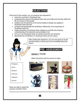 143
OBJECTIVES
At the end of this module, you, as a learner are expected to:
 name the countries in Southeast Asia
 understand the nature of Southeast Asian arts and crafts and how they affect the
life and culture of the people
 analyze how the elements of art and principles of design are applied in
Southeast Asian folk arts
 compare and appreciate the similarities, differences, and uniqueness of
Southeast Asian Art
 create examples of Southeast Asian indigenous and folk arts showing
understanding of the elements and principles of art
 put up a mini-Southeast Asian art exhibit using their own artworks
 appreciate the contribution of Southeast Asian art and culture
PRE- ASSESSMENT
Activity 1: Find Me
Match the picture with its country of origin:
Were you able to match the
pictures correctly? How?
Philippines
Brunei
Malaysia
Indonesia
Singapore
Vietnam
After reading the objectives, you are now going to do the
activities below to check your prior knowledge about the
lesson.
 
