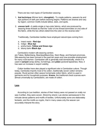 146
There are two main types of Cambodian weaving:
1. ikat technique (Khmer term: chongkiet) - To create patterns, weavers tie and
dye portions of weft yarn before weaving begins. Patterns are diverse and vary
by region; common motifs include lattice, stars, and spots.
2. uneven twill - It yields single or two-color fabrics, which are produced by
weaving three threads so that the "color of one thread dominates on one side of
the fabric, while the two others determine the color on the reverse side."
Traditionally, Cambodian textiles have employed natural dyes coming from:
a. insect nests - Red dye
b. indigo - Blue dye
c. prohut bark- Yellow and Green dye
d. ebony bark- Black dye
Cambodia's modern silk-weaving centers
are Takeo, Battambang, BeanteayMeanchey, Siem Reap, and Kampot provinces.
Silk-weaving has been revived in the past ten years and now provides employment
for many rural women. Cambodian silk is generally sold domestically, where it is
used in sampot (wrap skirts), furnishings, and pidan (pictoral tapestries). Now, it
has seen an increase in export viability.
Cotton textiles have also played a significant role in Cambodian culture. Though
today, Cambodia imports most of its cotton, traditionally woven cotton remains
popular. Rural women often weave homemade cotton fabric, which is used in
garments and for household purposes. Krama, the traditional check scarves worn
almost universally by Cambodians, are made of cotton.
Laos
According to Lao tradition, stories of their history were not passed on orally nor
was it written, they were woven. Strand by strand, Lao stories wereweaved in the
intricate dense patterns and motifs of textiles. Unfortunately some are elaborately
fantastic, and the motifs so cryptic, that in many cases only the weaver can
accurately interpret the story.
 