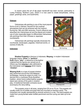 152
In recent years the art of sa paper handicraft has been revived, particularly in
Luang Prabang, Northern Laos, where it is now used to create lampshades, writing
paper, greetings cards, and bookmarks.
Vietnam
Vietnamese silk painting is one of the most popular
forms of art in Vietnam, favored for the mystical
atmosphere that can be achieved with the medium.
During the 19th and 20th centuries, French influence was
absorbed into Vietnamese art and the liberal and modern
use of color especially began to differentiate Vietnamese
silk paintings from their Chinese or Japanese
counterparts.
Vietnamese silk paintings typically showcase the
countryside, landscapes, pagodas, historical events, or
scenes of daily life.
Indonesia
Shadow Puppetry is famous in Indonesia. Wayang, in modern Indonesian
language means "show" or "perform".
Kulit means "skin", a reference to the leather
material that the figures are carved out of.
Others say that wayang is also attributed to
the Indonesian word bayang which means
"shadow".
Wayang Kulit–is a type of puppet shadow
play performed around the Indo-Malayan
archipelago, tracing its origins to India. It is
derived from a Javanese Hindu-Buddhist
tradition, where hand-crafted leather puppets
depict epic stories of the gods in shadow
play. A traditional Gamelan orchestra would
accompany the story-telling.
The puppets come in all sizes, ranging from 25 cm to 75 cm. The puppets are
usually made out of buffalo and goat hide and mounted on bamboo sticks. The
characters are usually represented by several versions in a set. The best puppets are
made from young female water buffalo parchment and the curing can take up to ten
years.
Silk Painting
Wayang Kulit
 