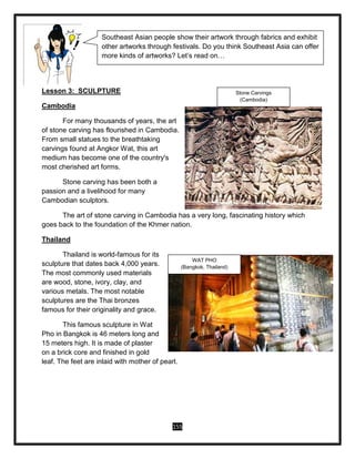 155
Lesson 3: SCULPTURE
Cambodia
For many thousands of years, the art
of stone carving has flourished in Cambodia.
From small statues to the breathtaking
carvings found at Angkor Wat, this art
medium has become one of the country's
most cherished art forms.
Stone carving has been both a
passion and a livelihood for many
Cambodian sculptors.
The art of stone carving in Cambodia has a very long, fascinating history which
goes back to the foundation of the Khmer nation.
Thailand
Thailand is world-famous for its
sculpture that dates back 4,000 years.
The most commonly used materials
are wood, stone, ivory, clay, and
various metals. The most notable
sculptures are the Thai bronzes
famous for their originality and grace.
This famous sculpture in Wat
Pho in Bangkok is 46 meters long and
15 meters high. It is made of plaster
on a brick core and finished in gold
leaf. The feet are inlaid with mother of pearl.
Southeast Asian people show their artwork through fabrics and exhibit
other artworks through festivals. Do you think Southeast Asia can offer
more kinds of artworks? Let’s read on…
WAT PHO
(Bangkok, Thailand)
Stone Carvings
(Cambodia)
 