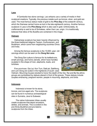 156
Laos
If Cambodia has stone carvings, Lao artisans use a variety of media in their
sculptural creations. Typically, the precious metals such as bronze, silver, and gold are
used. The most famous statue made of gold is the Phra Say of the sixteenth century,
which the Siamese carried home as loot in the late eighteenth century. Another famous
sculpture in Laos is the Phra Bang which is also cast in gold. Unfortunately, its
craftsmanship is said to be of Sinhalese, rather than Lao, origin. It is traditionally
believed that relics of the Buddha are contained in the image.
Vietnam
Vietnamese sculpture has been heavily influenced by
the three traditional religions Taoism, Confucianism, and
Buddhism, which come from neighboring countries China
and India.
Among the famous sculptures is the 10,000- year- old
carvings which can be seen on the Dong Noi cave.
The Dong Son culture is famous for its kettledrums,
small carvings, and home utensils, which have handles
sculpted in the shape of men, elephants, toads, and
tortoises.
Five provinces: Gia Lai, Kon Tum, DakLak, DakNong,
and Lam Dong are suited in the highlands of south- west
Vietnam. Mourning houses erected to honor the death of the Gia Rai and Ba Na ethnic
groups are symbolized by statues placed in front of the graves. These statues include
couples embracing, pregnant women, people in mourning, elephants, and birds
Indonesia
Indonesia is known for its stone,
bronze, and iron-aged arts. The sculptures
can be found in numerous archaeological
sites in Sumatra, Java to Sulawesi.
The native Indonesian tribes usually
create sculptures that depict ancestors,
deities, and animals. This is evident in the
pre-Hindu-Buddhist and pre-Islamic
sculptures from the tribes.
 