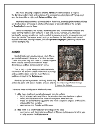 157
The most amazing sculptures are the Asmat wooden sculpture of Papua,
the Dayak wooden mask and sculpture, the ancestral wooden statue of Toraja, and
also the totem-like sculpture of Batak and Nias tribe.
From the classical Hindu-Buddhist era of Indonesia, the most prominent sculptures
are the hundreds of meters of relief and hundreds of stone Buddha at the temple
of Borobudur in central Java.
Today in Indonesia, the richest, most elaborate and vivid wooden sculpture and
wood carving traditions can be found in Bali and Jepara, Central Java. Balinese
handicrafts such as sculptures, masks, and other carving artworks are popular souvenir
items for tourists.The Jepara wood carvings are famous for their elaborately carved
wooden furnitures, folding screens, and also pelaminangebyok (wedding throne with
carved background).
Malaysia
Most of Malaysia’s sculptures are relief. These
are partially carved into or out of another surface.
These sculptures rely on a base or plane to support
them and are a combination of both three-
dimensional and two-dimensional art forms.
This is very popular along the walls and stone
columns of the ancient Greek and Roman buildings
and can still be seen today on many famous
buildings, including the Colosseum.
Relief sculpture is practiced today by artists and
architects, done with stone, marble, bronze, and many other substances.
There are three main types of relief sculptures:
1. Alto form- is almost completely carved from its surface
- highly shaped, with very little of the structure touching the base or plane
- could possibly stand alone if the base or plane were removed
- these are similar to the Egyptians’ alto-relief sculptures of gods or Pharaohs
attached to their temples
- common among Greeks and Romans
2. Bas form- is a relief that barely extends past the base
- common as wall decorations on Greek or Roman buildings and are the type
mostly seen on the Colosseum
Bas-relief carving onPorta de Santiago.
Malacca City, Malaysia.
 