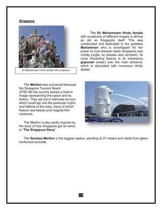 159
Singapore
The Sri Mariammam Hindu temple
with sculptures of different images is almost
as old as Singapore itself. This was
constructed and dedicated to the goddess
Mariamman who is worshipped for her
power to cure disease (early Singapore was
mostly jungle, so disease was rampant). Its
most interesting feature is its impressive
gopuram (tower) over the main entrance,
which is decorated with numerous Hindu
deities.
The Merlion was conceived because
the Singapore Tourism Board
(STB) felt the country lacked a distinct
image representing the nation and its
history. They set out to fabricate an icon,
which could tap into the particular myths
and folklore of the area, many of which
feature sea-beasts and magical fish-
creatures.
The Merlion is also partly inspired by
the story of how Singapore got its name,
or ‘The Singapura Story’.
The Sentosa Merlion is the biggest replica, standing at 37 meters and made from glass-
reinforced concrete.
Sri Mariammam Hindu temple with sculptures
 