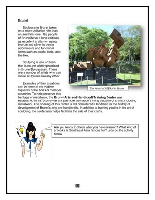 160
Brunei
Sculpture in Brunei takes
on a more utilitarian role than
an aesthetic one. The people
of Brunei have a long tradition
as excellent craftsmen using
bronze and silver to create
adornments and functional
items such as bowls, tools, and
the like.
Sculpting is one art form
that is not yet widely practiced
in Brunei Darussalam. There
are a number of artists who can
make sculptures like any other.
Examples of their creations
can be seen at the ASEAN
Squares in the ASEAN member
countries. To help preserve this
heritage of metalwork, the Brunei Arts and Handicraft Training Center was
established in 1975 to revive and promote the nation’s dying tradition of crafts, including
metalwork. The opening of this center is still considered a landmark in the history of
development of Brunei’s arts and handicrafts. In addition to training youths in the art of
sculpting, the center also helps facilitate the sale of their crafts.
The World of ASEAN in Brunei
THE WORLD OF ASEAN
Are you ready to check what you have learned? What kind of
artworks is Southeast Asia famous for? Let’s do the activity
below.
 