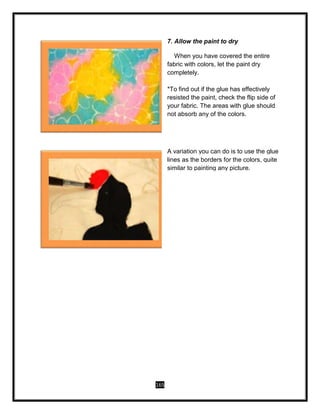 165
7. Allow the paint to dry
When you have covered the entire
fabric with colors, let the paint dry
completely.
*To find out if the glue has effectively
resisted the paint, check the flip side of
your fabric. The areas with glue should
not absorb any of the colors.
A variation you can do is to use the glue
lines as the borders for the colors, quite
similar to painting any picture.
 