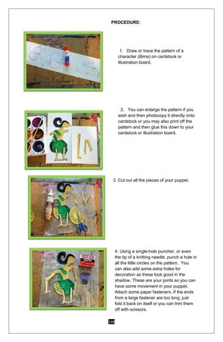 168
PROCEDURE:
1. Draw or trace the pattern of a
character (Bima) on cardstock or
illustration board.
2. You can enlarge the pattern if you
wish and then photocopy it directly onto
cardstock or you may also print off the
pattern and then glue this down to your
cardstock or illustration board.
3. Cut out all the pieces of your puppet.
4. Using a single-hole puncher, or even
the tip of a knitting needle, punch a hole in
all the little circles on the pattern. You
can also add some extra holes for
decoration as these look good in the
shadow. These are your joints so you can
have some movement in your puppet.
Attach some paper fasteners. If the ends
from a large fastener are too long, just
fold it back on itself or you can trim them
off with scissors.
 