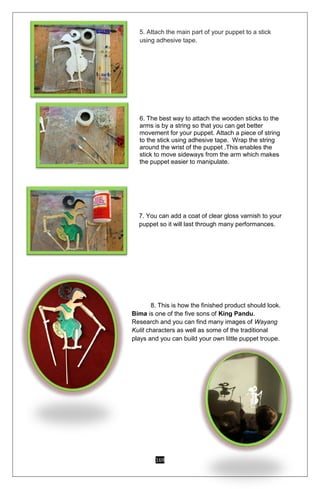 169
5. Attach the main part of your puppet to a stick
using adhesive tape.
6. The best way to attach the wooden sticks to the
arms is by a string so that you can get better
movement for your puppet. Attach a piece of string
to the stick using adhesive tape. Wrap the string
around the wrist of the puppet .This enables the
stick to move sideways from the arm which makes
the puppet easier to manipulate.
7. You can add a coat of clear gloss varnish to your
puppet so it will last through many performances.
8. This is how the finished product should look.
Bima is one of the five sons of King Pandu.
Research and you can find many images of Wayang
Kulit characters as well as some of the traditional
plays and you can build your own little puppet troupe.
 