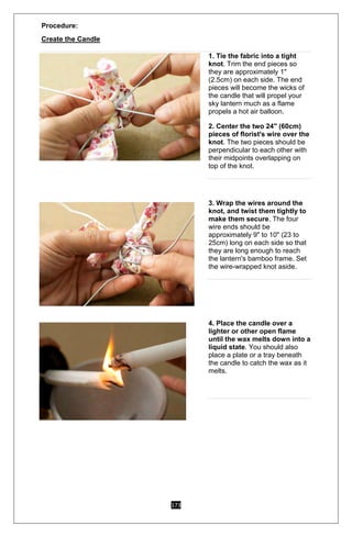 173
Procedure:
Create the Candle
1. Tie the fabric into a tight
knot. Trim the end pieces so
they are approximately 1"
(2.5cm) on each side. The end
pieces will become the wicks of
the candle that will propel your
sky lantern much as a flame
propels a hot air balloon.2
2. Center the two 24" (60cm)
pieces of florist's wire over the
knot. The two pieces should be
perpendicular to each other with
their midpoints overlapping on
top of the knot.
3. Wrap the wires around the
knot, and twist them tightly to
make them secure. The four
wire ends should be
approximately 9" to 10" (23 to
25cm) long on each side so that
they are long enough to reach
the lantern's bamboo frame. Set
the wire-wrapped knot aside.
4. Place the candle over a
lighter or other open flame
until the wax melts down into a
liquid state. You should also
place a plate or a tray beneath
the candle to catch the wax as it
melts.
 