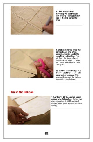 177
8. Draw a second line
mirroring the line that you
just drew to connect the left
tips of the two horizontal
lines.
9. Sketch mirroring lines that
connect each end of the
upper horizontal line to the
top of the vertical line. This
will finish the shape of your
pattern, which should look like
the pointed blade of a tropical
ceiling fan.
10. Cut the shape that you've
drawn out of the brown craft
paper using scissors. This
shape will serve as the pattern
for creating your balloon.
Finish the Balloon
1. Lay the 16-20 fireproofed paper
pieces on a flat surface. Set out two
rows consisting of 16-20 pieces of
kitchen paper towel (or 8-10 pieces of
tissue).
 