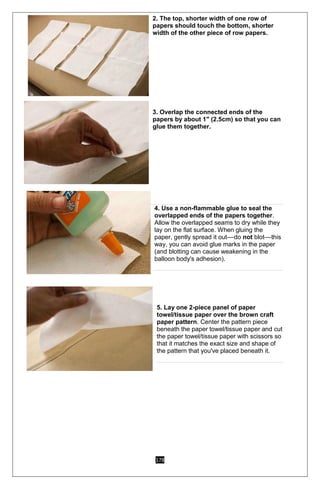 178
2. The top, shorter width of one row of
papers should touch the bottom, shorter
width of the other piece of row papers.
o 3. Overlap the connected ends of the
papers by about 1" (2.5cm) so that you can
glue them together.
2.
3.
4. 2
4. Use a non-flammable glue to seal the
overlapped ends of the papers together.
Allow the overlapped seams to dry while they
lay on the flat surface. When gluing the
paper, gently spread it out––do not blot––this
way, you can avoid glue marks in the paper
(and blotting can cause weakening in the
balloon body's adhesion).
5. Lay one 2-piece panel of paper
towel/tissue paper over the brown craft
paper pattern. Center the pattern piece
beneath the paper towel/tissue paper and cut
the paper towel/tissue paper with scissors so
that it matches the exact size and shape of
the pattern that you've placed beneath it.
 