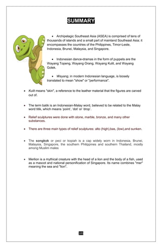 185
SUMMARY
 Archipelagic Southeast Asia (ASEA) is comprised of tens of
thousands of islands and a small part of mainland Southeast Asia; it
encompasses the countries of the Philippines, Timor-Leste,
Indonesia, Brunei, Malaysia, and Singapore.
 Indonesian dance-dramas in the form of puppets are the
Wayang Topeng, Wayang Orang, Wayang Kulit, and Wayang
Golek.
 Wayang, in modern Indonesian language, is loosely
translated to mean "show" or "performance".
 Kulit means "skin", a reference to the leather material that the figures are carved
out of.
 The term batik is an Indonesian-Malay word, believed to be related to the Malay
word titik, which means ‘point’, ‘dot’ or ‘drop’.
 Relief sculptures were done with stone, marble, bronze, and many other
substances.
 There are three main types of relief sculptures: alto (high),bas, (low),and sunken.
 The songkok or peci or kopiah is a cap widely worn in Indonesia, Brunei,
Malaysia, Singapore, the southern Philippines and southern Thailand, mostly
among Muslim males
 Merlion is a mythical creature with the head of a lion and the body of a fish, used
as a mascot and national personification of Singapore. Its name combines "mer"
meaning the sea and "lion".
 
