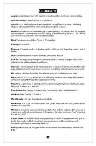 186
GLOSSARY
Angkor-A substance mixed with paint to soften the gold so it adheres more smoothly
Artisan - A skilled manual worker; a craftsperson
Alto-A form of relief sculpture almost completely carved from its surface. It is highly
shaped, with very little of the structure touching the base or plane
Batik-An art medium and methodology for creating design, usually on cloth, by applying
wax to portions of the material and then dyeing it, then removing the wax. This can be
done to make vibrant colors and incredible designs
Bima-The second son of King Pandu in WayangKulit
Canting-To tilt or turn
Dhalang- A puppet master, a shadow master, a literary and linguistics master, and a
leader
Dye - A substance used to color materials, also called dyestuff
Folk Art - Art originating among the common people of a nation or region and usually
reflecting their traditional culture and history
Gamelan- An integral part of all cultural activities in Java such as Wayang Kulit (leather
puppets) performance, court dance, uyon-uyon (symphony orchestra performance), etc.
Hol - Khmer clothing, defined by its myriad of designs in a single piece of fabric
Ikat-A method of printing woven fabric by tie-dyeing the warp yarns (warp ikat) the weft
yarns (weft ikat) or both (double ikat) before weaving
Indochina -A peninsula of South Eastern Asia that includes Myanmar, Cambodia, Laos,
Malaysia, Thailand, and Vietnam
King Pandu- The younger brother of King Drutharashtra who rules Hasthinapur
Loy Krathong- Festival in Thailand
Mahabharata – An epic that tells of Ancient India
Menkuang- is a huge pandan-like plant that grows along the back mangroves and is
also found in Malaysia
Merlion-is a mythical creature with the head of a lion and the body of a fish, used as a
mascot and national personification of Singapore. Its name combines "mer" meaning
the sea and "lion"
Papier Mache - A material, made from paper pulp or shreds of paper mixed with glue or
paste, that can be molded into various shapes when wet and becomes hard and
suitable for painting and varnishing when dry
Ramayana - One of the two great Indian epics that tells about life in India around 1000
BCE
 