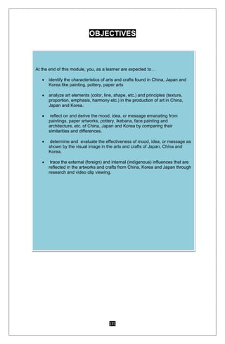 191
OBJECTIVES
At the end of this module, you, as a learner are expected to…
 identify the characteristics of arts and crafts found in China, Japan and
Korea like painting, pottery, paper arts
.
 analyze art elements (color, line, shape, etc.) and principles (texture,
proportion, emphasis, harmony etc.) in the production of art in China,
Japan and Korea.
 reflect on and derive the mood, idea, or message emanating from
paintings, paper artworks, pottery, ikebana, face painting and
architecture, etc. of China, Japan and Korea by comparing their
similarities and differences.
 determine and evaluate the effectiveness of mood, idea, or message as
shown by the visual image in the arts and crafts of Japan, China and
Korea.
 trace the external (foreign) and internal (indigenous) influences that are
reflected in the artworks and crafts from China, Korea and Japan through
research and video clip viewing.
 
