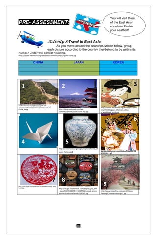 192
PRE- ASSESSMENT:
Activity I: Travel to East Asia
As you move around the countries written below, group
each picture according to the country they belong to by writing its
number under the correct heading.
http://upload.wikimedia.org/wikipedia/commons/f/fd/Origami-crane.jpg
CHINA JAPAN KOREA
http://www.travlang.com/blog/wp-
1content/uploads/2010/04/great-wall-of-
china_aa.jpg http://blog.asiahotels.com/wp-
content/uploads/2009/10/mt-fuji.jpg
http://upload.wikimedia.org/wikipedia/comm
ons/e/ef/Kitagawa_Utamaro_ukiyo-
e_woodblock_print.jpg
http://ancientweb.org/images/explore/Korea_Ch
osen_Pottery.jpg ww.orientaldiscovery.com/UploadFiles/2006102
6235712411.gif
http://i00.i.aliimg.com/photo/v0/337826686/Chinese_pape
r_cut.jpg
http://image.shutterstock.com/display_pic_with
_logo/53073/53073,1131527726,1/stock-photo-
korean-traditional-masks-706763.jpg
http://www.timeoffun.com/pics/Chinese-
Painting/Chinese-Paintings-1.jpg
You will visit three
of the East Asian
countries Fasten
your seatbelt!
1 2 3
4 5
6
7 8
9
 