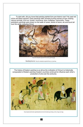 197
To start with, did you know that painting started from pre-historic man? He used red
ochre and black pigment. Early paintings often showed hunting scenes of man chasing
various animals, such as: horses, rhinoceros, lions, buffaloes, mammoths. These
prehistoric paintings were drawn on the walls of caves, blocks of stone, etc.and found all
over the world, including China!
http://en.wikipedia.org/wiki/File:Lascaux_painting.jpg
Reading Source: http://en.wikipedia.org/wiki/History_of_painting
The history of Eastern painting is as old as the civilization of China.It is historically
comparable to Western painting. Eastern countries continued to influence each other’s
production of arts over the centuries.
http://upload.wikimedia.org/wikipedia/commons/1/1a/Spring_Outing_of_the_Tang_Court.jpg
 