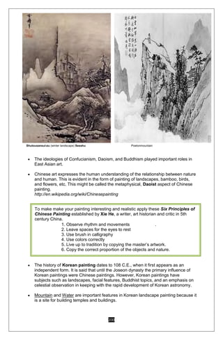 200
Shutousansui-zu (winter landscape) Sesshu Poetonmountain
 The ideologies of Confucianism, Daoism, and Buddhism played important roles in
East Asian art.
 Chinese art expresses the human understanding of the relationship between nature
and human. This is evident in the form of painting of landscapes, bamboo, birds,
and flowers, etc. This might be called the metaphysical, Daoist aspect of Chinese
painting.
http://en.wikipedia.org/wiki/Chinesepainting
 The history of Korean painting dates to 108 C.E., when it first appears as an
independent form. It is said that until the Joseon dynasty the primary influence of
Korean paintings were Chinese paintings. However, Korean paintings have
subjects such as landscapes, facial features, Buddhist topics, and an emphasis on
celestial observation in keeping with the rapid development of Korean astronomy.
 Mountain and Water are important features in Korean landscape painting because it
is a site for building temples and buildings.
To make make your painting interesting and realistic apply these Six Principles of
Chinese Painting established by Xie He, a writer, art historian and critic in 5th
century China.
1. Observe rhythm and movements .
2. Leave spaces for the eyes to rest
3. Use brush in calligraphy
4. Use colors correctly
5. Live up to tradition by copying the master’s artwork.
6. Copy the correct proportion of the objects and nature.
 