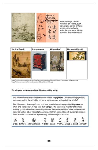 202
Your paintings can be
mounted on scrolls, such
as hanging scrolls or hand
scrolls, album sheets,
walls, lacquerware, folding
screens, and other media.
Vertical Scroll Lacquerware Album- leaf Horizontal Scroll
http://www.newchinesepaintings.com/blog/wp-content/uploads/2012/08/Chinese-Painting-and-Calligraphy.png
http://hiddenconnections.files.wordpress.com/2012/01/nizan-05x.jpg
Enrich your knowledge about Chinese calligraphy:
Did you know that the earliest known Chinese logographs (ancient writing symbols)
are engraved on the shoulder bones of large animals and on tortoise shells?
For this reason, the script found on these objects is commonly called jiaguwen, or
shell-and-bone script. It was said that Cangjie, the legendary inventor of Chinese
writing, got his ideas from observing animals’ footprints and birds’ claw marks on the
sand as well as other natural phenomena. He then started to work out simple images
from what he conceived as representing different objects such as
.
 