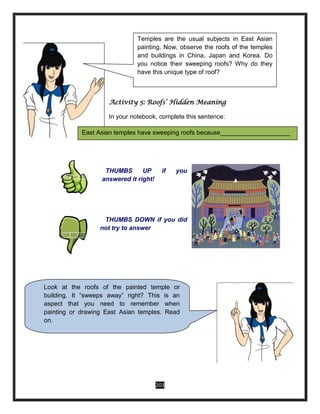 203
Activity 5: Roofs’ Hidden Meaning
In your notebook, complete this sentence:
THUMBS UP if you
answered it right!
THUMBS DOWN if you did
not try to answer
East Asian temples have sweeping roofs because____________________
Look at the roofs of the painted temple or
building. It “sweeps away” right? This is an
aspect that you need to remember when
painting or drawing East Asian temples. Read
on.
Temples are the usual subjects in East Asian
painting. Now, observe the roofs of the temples
and buildings in China, Japan and Korea. Do
you notice their sweeping roofs? Why do they
have this unique type of roof?
 