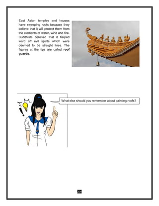 204
East Asian temples and houses
have sweeping roofs because they
believe that it will protect them from
the elements of water, wind and fire.
Buddhists believed that it helped
ward off evil spirits which were
deemed to be straight lines. The
figures at the tips are called roof
guards.
What else should you remember about painting roofs?
 