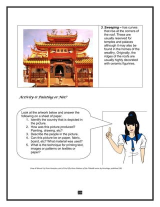 206
3. Sweeping – has curves
that rise at the corners of
the roof. These are
usually reserved for
temples and palaces
although it may also be
found in the homes of the
wealthy. Originally, the
ridges of the roofs are
usually highly decorated
with ceramic figurines.
Activity 6: Painting or Not?
View of Mount Fuji from Harajuku, part of the Fifty-three Stations of the Tōkaidō series by Hiroshige, published 185
Look at the artwork below and answer the
following on a sheet of paper.
1. Identify the country that is depicted in
the picture.
2. How was this picture produced?
Painting, drawing, etc?
3. Describe the people in the picture.
4. Can this picture be on paper, fabric,
board, etc? What material was used?
5. What is the technique for printing text,
images or patterns on textiles or
paper?
 