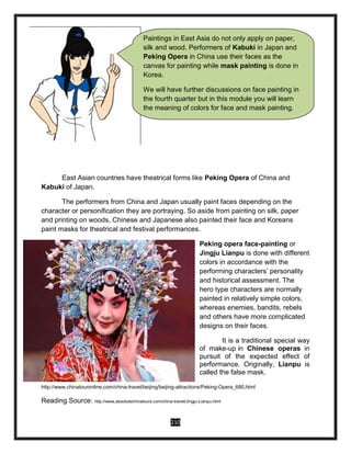 210
East Asian countries have theatrical forms like Peking Opera of China and
Kabuki of Japan.
The performers from China and Japan usually paint faces depending on the
character or personification they are portraying. So aside from painting on silk, paper
and printing on woods, Chinese and Japanese also painted their face and Koreans
paint masks for theatrical and festival performances.
Peking opera face-painting or
Jingju Lianpu is done with different
colors in accordance with the
performing characters’ personality
and historical assessment. The
hero type characters are normally
painted in relatively simple colors,
whereas enemies, bandits, rebels
and others have more complicated
designs on their faces.
It is a traditional special way
of make-up in Chinese operas in
pursuit of the expected effect of
performance. Originally, Lianpu is
called the false mask.
http://www.chinatouronline.com/china-travel/beijing/beijing-attractions/Peking-Opera_680.html
Reading Source: http://www.absolutechinatours.com/china-travel/Jingju-Lianpu.html
Paintings in East Asia do not only apply on paper,
silk and wood. Performers of Kabuki in Japan and
Peking Opera in China use their faces as the
canvas for painting while mask painting is done in
Korea.
We will have further discussions on face painting in
the fourth quarter but in this module you will learn
the meaning of colors for face and mask painting.
 