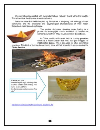 217
Chinese folk art is created with materials that are naturally found within the locality.
This shows that the Chinese are nature lovers.
Every folk artist has been inspired by the values of simplicity, the ideology of their
community and the emotional and psychological characteristics of their nation
throughout major periods in history.
The earliest document showing paper folding is a
picture of a small paper boat in an edition of Tractatus de
Sphaera Mundi from 1490 by Johannes de Sacrobosco.
In China, traditional funerals include burning yuanbao
which is a folded paper that look like gold nuggets or
ingots called Sycee. This is also used for other ceremonial
practices. This kind of burning is commonly done at their ancestors’ graves during the
Ghost Festival.
.
http://en.wikipedia.org/wiki/File:Chinesischer_Goldbarren.JPG
A sycee is a type
of silver or gold ingot currency used
in China until the 20th century. The
name is derived from
the Cantonese words meaning "fine
silk.”
 