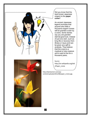 219
http://daintymom.com/wp-
content/uploads/2011/08/paper_cranes.jpg
Did you know that the
best known Japanese
origami is the paper
crane?
An ancient Japanese
legend promises that
anyone who folds a
thousand origami cranes
will be granted a wish by
a crane. Some stories
say you are granted
eternal good luck, instead
of just one wish, such as
long life or recovery from
illness or injury and can
be given as a gift to
anybody. They believe
that the crane is a
mystical or holy creature
and is said to live for a
thousand years.
Source:
http://en.wikipedia.org/wik
i/Paper_crane
 