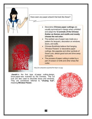 220
http://en.wikipedia.org/wiki/File:Paper-cut.jpg
Jianzhi is the first type of paper cutting design,
since paper was invented by the Chinese. The cut
outs are also used to decorate doors and windows.
They are sometimes referred to "chuāng huā",
meaning Window Flower.
 Decorative Chinese paper cuttings are
usually symmetrical in design when unfolded
and adapt the 12 animals of the Chinese
Zodiac as themes and motifs and mostly
choose the red color.
 The earliest use of paper was made as a
pattern for lacquers, decoration on windows,
doors, and walls.
 Chinese Buddhists believe that hanging
“Window Flowers” or decorative paper
cuttings, like pagodas and other symbols of
Good Luck, attract good luck and drive away
evil spirits.
 The process of paper cutting is aided by a
pair of scissor or knife and other sharp flat
cutter.
Have seen any paper artwork that look like these?
 