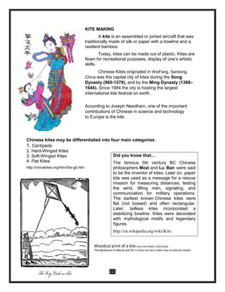 221
KITE MAKING
A kite is an assembled or joined aircraft that was
traditionally made of silk or paper with a bowline and a
resilient bamboo.
Today, kites can be made out of plastic. Kites are
flown for recreational purposes, display of one’s artistic
skills.
Chinese Kites originated in WeiFang, Sandong,
China was the capital city of kites during the Song
Dynasty (960-1279), and by the Ming Dynasty (1368–
1644). Since 1984 the city is hosting the largest
international kite festival on earth.
According to Joseph Needham, one of the important
contributions of Chinese in science and technology
to Europe is the kite.
Chinese kites may be differentiated into four main categories:
1. Centipede
2. Hard-Winged Kites
3. Soft-Winged Kites
4. Flat Kites
http://chinakites.org/htm/fzls-gb.htm
Woodcut print of a kite from John Bate's 1635 book,
The Mysteryes of Nature and Art in which the kite is titled How to make fire Drakes.
Did you know that…
The famous 5th century BC Chinese
philosophers Mozi and Lu Ban were said
to be the inventor of kites. Later on, paper
kite was used as a message for a rescue
mission for measuring distances, testing
the wind, lifting men, signaling, and
communication for military operations.
The earliest known Chinese kites were
flat (not bowed) and often rectangular.
Later, tailless kites incorporated a
stabilizing bowline. Kites were decorated
with mythological motifs and legendary
figures.
http://en.wikipedia.org/wiki/Kite
 