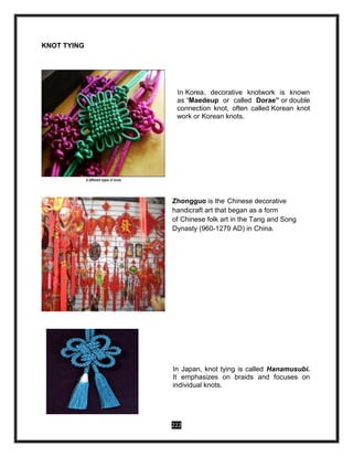 222
KNOT TYING
In Korea, decorative knotwork is known
as “Maedeup or called Dorae” or double
connection knot, often called Korean knot
work or Korean knots.
Zhongguo is the Chinese decorative
handicraft art that began as a form
of Chinese folk art in the Tang and Song
Dynasty (960-1279 AD) in China.
In Japan, knot tying is called Hanamusubi.
It emphasizes on braids and focuses on
individual knots.
 
