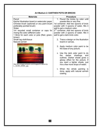 226
Art Medium 2: EARTHEN POTS OR BRICKS
Materials Procedure
Pencil
Kacha/ illustration board or watercolor paper
Chinese brush (optional) or any paint brush
preferably pointed brush)
Water
3-4 recycled small container or caps for
mixing the color (different color
1 Brick for each color or pots (Red, green,
brown)
Small rag cloth/tissue
Natural varnish
http://ecx.images-amazon.com/images/I/518Bmm-ly-
L._SL500_AA300_.jpg
1. Pound the bricks by color until
powder-like or very fine.
1st container: Add two spoons of brick
powder with 3 spoons of water. Mix it
well to get a medium color.
2nd
container: Add two spoons of brick
powder with 2 spoons of water. Mix it
well to get a dark brick color.
2. Trace a design on the illustration
board or canvas.
3. Apply medium color paint to be
the base of any picture.
4. Use the dark color paint to do
the darker shadings and
outlines. Darker shade gives a
glossy effect for the picture. If
you want a lighter shade, just
mix a few more drops of water.
5. When the whole painting is
done, apply with natural varnish
coating.
 