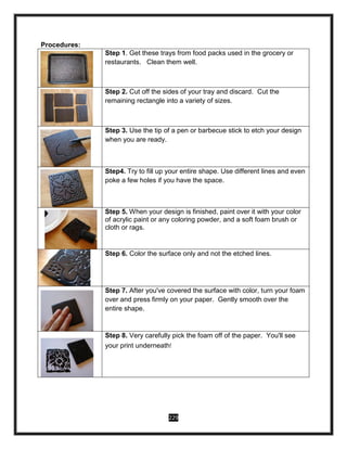 229
Procedures:
Step 1. Get these trays from food packs used in the grocery or
restaurants. Clean them well.
Step 2. Cut off the sides of your tray and discard. Cut the
remaining rectangle into a variety of sizes.
Step 3. Use the tip of a pen or barbecue stick to etch your design
when you are ready.
Step4. Try to fill up your entire shape. Use different lines and even
poke a few holes if you have the space.
Step 5. When your design is finished, paint over it with your color
of acrylic paint or any coloring powder, and a soft foam brush or
cloth or rags.
Step 6. Color the surface only and not the etched lines.
Step 7. After you've covered the surface with color, turn your foam
over and press firmly on your paper. Gently smooth over the
entire shape.
Step 8. Very carefully pick the foam off of the paper. You'll see
your print underneath!
 