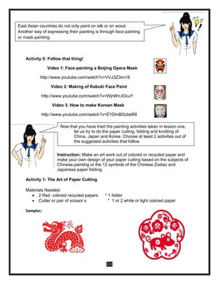 232
Activity 5: Follow that thing!
Video 1: Face painting a Beijing Opera Mask
http://www.youtube.com/watch?v=VVJ3Z3irv18
Video 2: Making of Kabuki Face Paint
http://www.youtube.com/watch?v=Wjn6hrJOcuY
Video 3: How to make Korean Mask
http://www.youtube.com/watch?v=EYDmBSzbeR8
Instruction: Make an art work out of colored or recycled paper and
make your own design of your paper cutting based on the subjects of
Chinese painting or the 12 symbols of the Chinese Zodiac and
Japanese paper folding.
Activity 1: The Art of Paper Cutting
Materials Needed:
 2 Red colored recycled papers * 1 folder
 Cutter or pair of scissor s * 1 or 2 white or light colored paper
Samples:
East Asian countries do not only paint on silk or on wood.
Another way of expressing their painting is through face painting
or mask painting.
Now, let us watch videos showing the different ways on
how to do the face painting or mask painting. After watching, try
to follow any of the videos.
Now that you have tried the painting activities taken in lesson one,
let us try to do the paper cutting, folding and knotting of
China, Japan and Korea. Choose at least 2 activities out of
the suggested activities that follow.
 