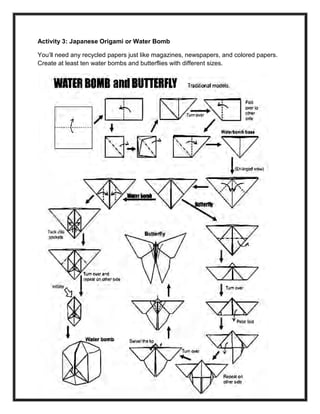 234
Activity 3: Japanese Origami or Water Bomb
You’ll need any recycled papers just like magazines, newspapers, and colored papers.
Create at least ten water bombs and butterflies with different sizes.
 