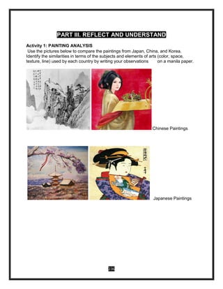 236
PART III. REFLECT AND UNDERSTAND
Activity 1: PAINTING ANALYSIS
Use the pictures below to compare the paintings from Japan, China, and Korea.
Identify the similarities in terms of the subjects and elements of arts (color, space,
texture, line) used by each country by writing your observations on a manila paper.
Chinese Paintings
Japanese Paintings
 
