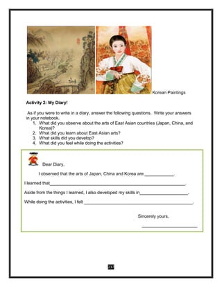 237
Korean Paintings
Activity 2: My Diary!
As if you were to write in a diary, answer the following questions. Write your answers
in your notebook.
1. What did you observe about the arts of East Asian countries (Japan, China, and
Korea)?
2. What did you learn about East Asian arts?
3. What skills did you develop?
4. What did you feel while doing the activities?
Dear Diary,
I observed that the arts of Japan, China and Korea are ____________.
I learned that________________________________________________________.
Aside from the things I learned, I also developed my skills in____________________.
While doing the activities, I felt _____________________________________________.
Sincerely yours,
____________________________
 