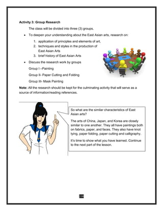 238
Activity 3: Group Research
The class will be divided into three (3) groups.
 To deepen your understanding about the East Asian arts, research on:
1. application of principles and elements of art,
2. techniques and styles in the production of
East Asian Arts
3. brief history of East Asian Arts
 Discuss the research work by groups
Group I –Painting
Group II- Paper Cutting and Folding
Group III- Mask Painting
Note: All the research should be kept for the culminating activity that will serve as a
source of information/reading references.
So what are the similar characteristics of East
Asian arts?
The arts of China, Japan, and Korea are closely
similar to one another. They all have paintings both
on fabrics, paper, and faces. They also have knot
tying, paper folding, paper cutting and calligraphy.
It’s time to show what you have learned. Continue
to the next part of the lesson.
 